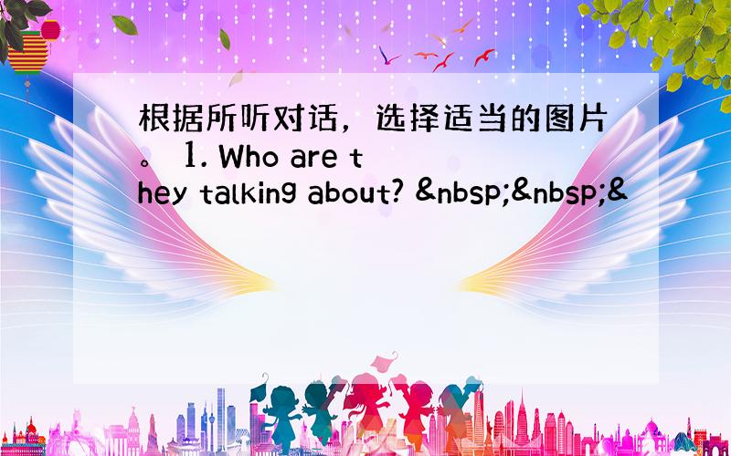 根据所听对话，选择适当的图片。 1. Who are they talking about?   &