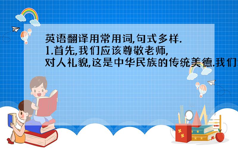 英语翻译用常用词,句式多样.1.首先,我们应该尊敬老师,对人礼貌,这是中华民族的传统美德.我们还要乐于帮助他人,友善待人