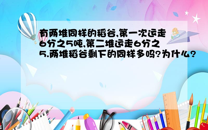 有两堆同样的稻谷,第一次运走6分之5吨,第二堆运走6分之5.两堆稻谷剩下的同样多吗?为什么?