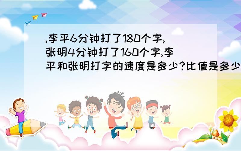 ,李平6分钟打了180个字,张明4分钟打了160个字,李平和张明打字的速度是多少?比值是多少?