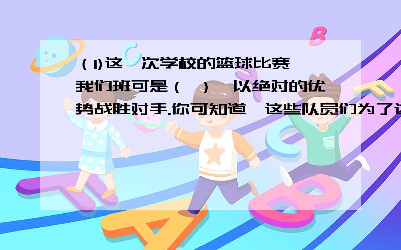 （1)这一次学校的篮球比赛,我们班可是（ ）,以绝对的优势战胜对手.你可知道,这些队员们为了这场比赛,