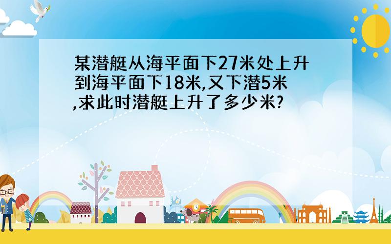 某潜艇从海平面下27米处上升到海平面下18米,又下潜5米,求此时潜艇上升了多少米?