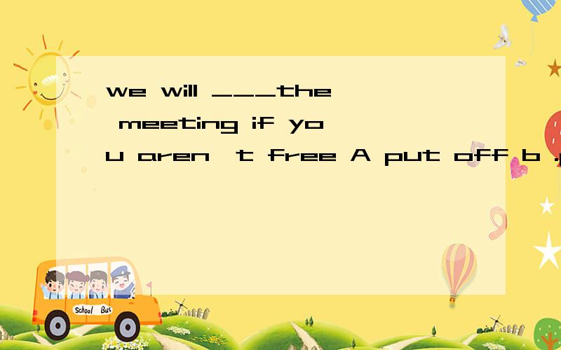 we will ___the meeting if you aren't free A put off b .put o