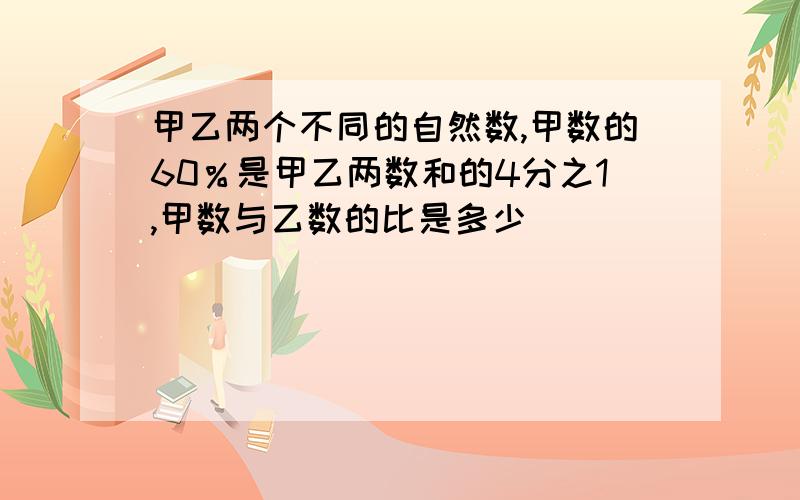 甲乙两个不同的自然数,甲数的60％是甲乙两数和的4分之1,甲数与乙数的比是多少