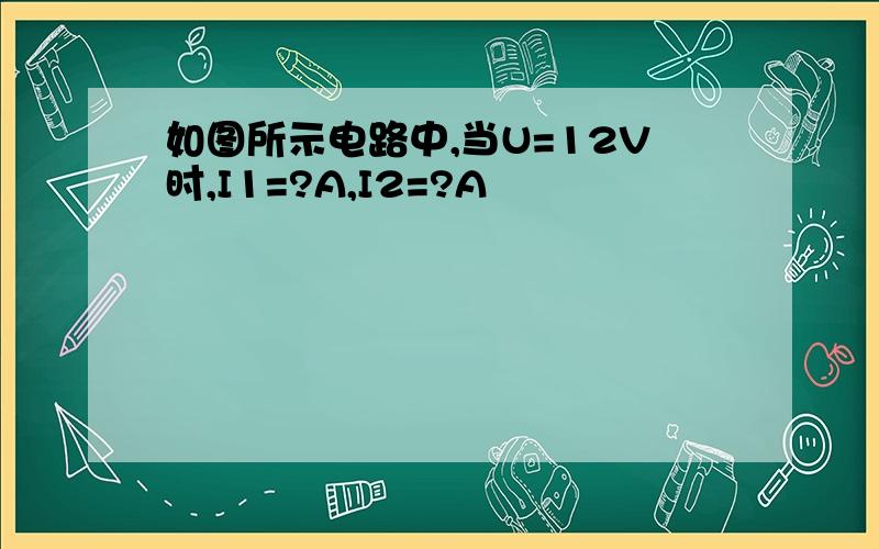 如图所示电路中,当U=12V时,I1=?A,I2=?A