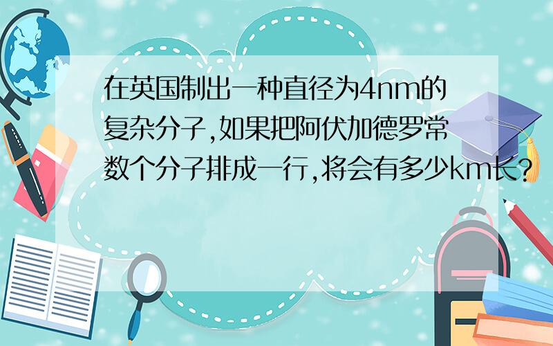 在英国制出一种直径为4nm的复杂分子,如果把阿伏加德罗常数个分子排成一行,将会有多少km长?