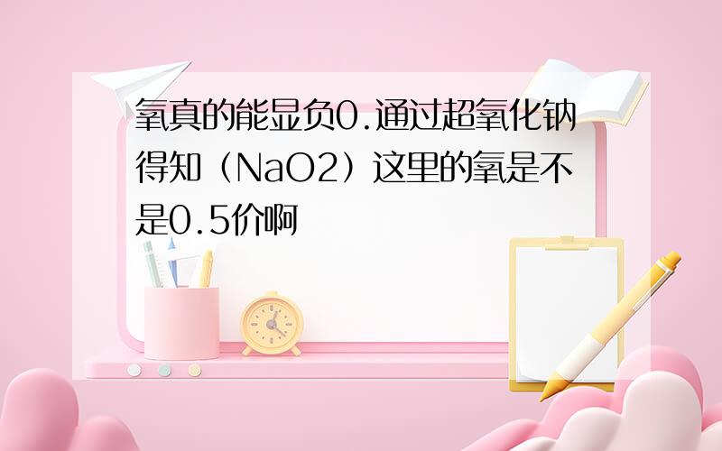 氧真的能显负0.通过超氧化钠得知（NaO2）这里的氧是不是0.5价啊