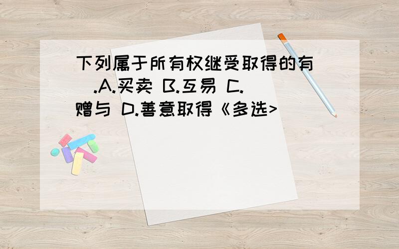 下列属于所有权继受取得的有（）.A.买卖 B.互易 C.赠与 D.善意取得《多选>