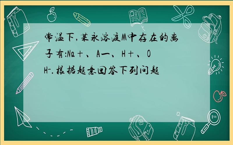 常温下,某永溶液M中存在的离子有：Na+、A一、H+、OH-.根据题意回答下列问题