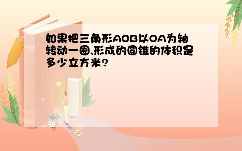 如果把三角形AOB以OA为轴转动一圈,形成的圆锥的体积是多少立方米?