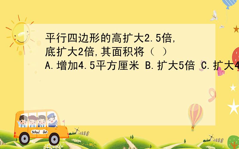 平行四边形的高扩大2.5倍,底扩大2倍,其面积将（ ） A.增加4.5平方厘米 B.扩大5倍 C.扩大4.5倍 D.扩大