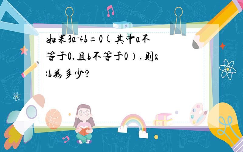 如果3a-4b=0(其中a不等于0,且b不等于0）,则a:b为多少?