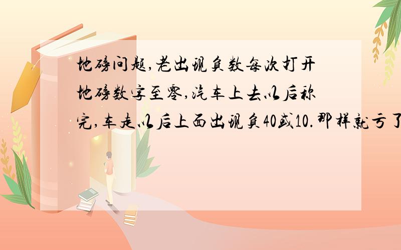 地磅问题,老出现负数每次打开地磅数字至零,汽车上去以后称完,车走以后上面出现负40或10.那样就亏了80斤,是铁都话,司