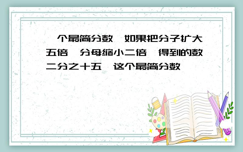 一个最简分数,如果把分子扩大五倍,分母缩小二倍,得到的数二分之十五,这个最简分数【】