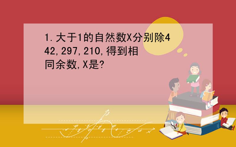 1.大于1的自然数X分别除442,297,210,得到相同余数,X是?