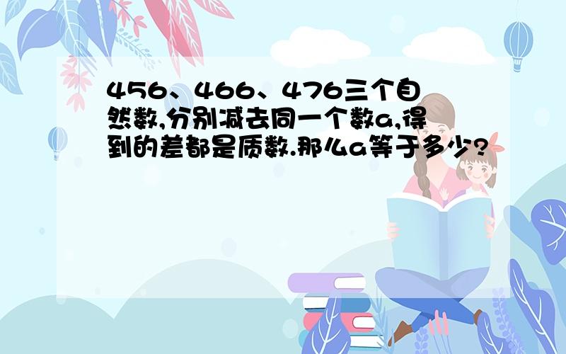 456、466、476三个自然数,分别减去同一个数a,得到的差都是质数.那么a等于多少?