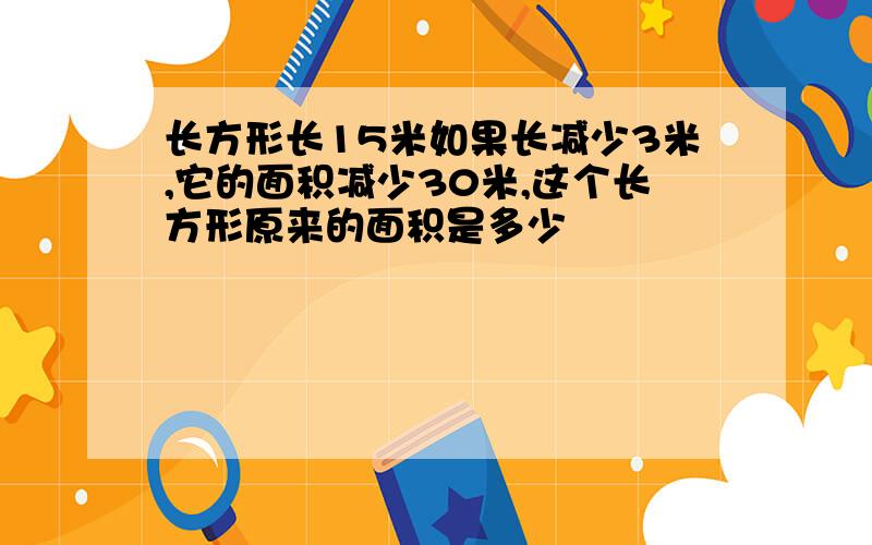 长方形长15米如果长减少3米,它的面积减少30米,这个长方形原来的面积是多少