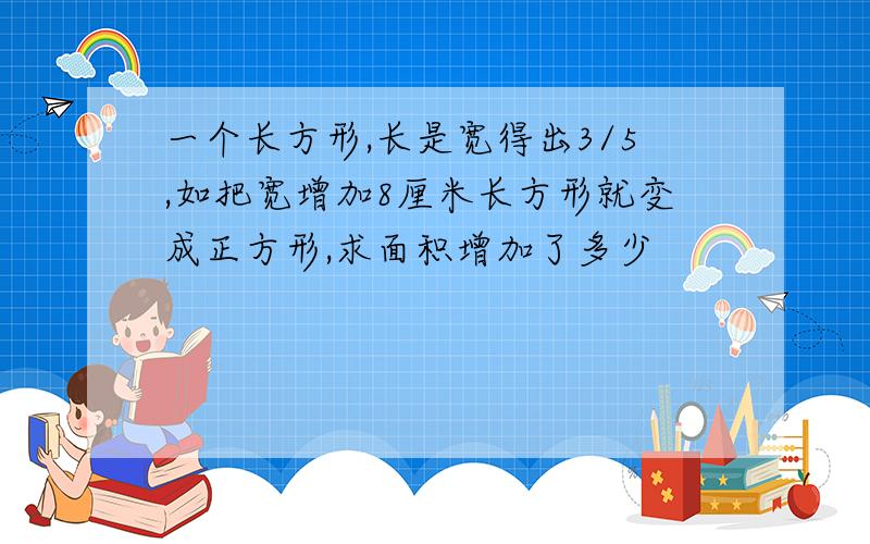 一个长方形,长是宽得出3/5,如把宽增加8厘米长方形就变成正方形,求面积增加了多少