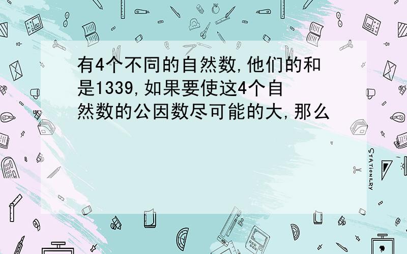 有4个不同的自然数,他们的和是1339,如果要使这4个自然数的公因数尽可能的大,那么