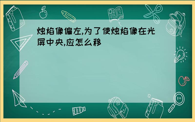 烛焰像偏左,为了使烛焰像在光屏中央,应怎么移