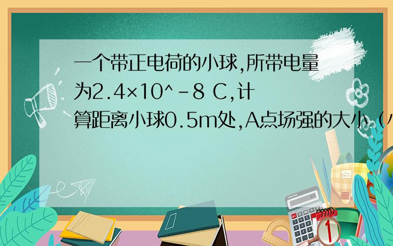 一个带正电荷的小球,所带电量为2.4×10^-8 C,计算距离小球0.5m处,A点场强的大小（小球半径可忽略）