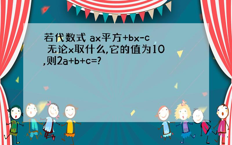 若代数式 ax平方+bx-c 无论x取什么,它的值为10,则2a+b+c=?