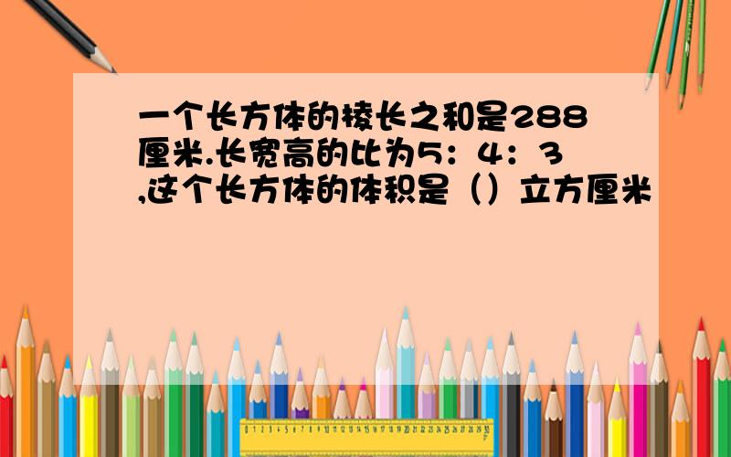 一个长方体的棱长之和是288厘米.长宽高的比为5：4：3,这个长方体的体积是（）立方厘米