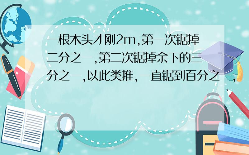 一根木头才刚2m,第一次锯掉二分之一,第二次锯掉余下的三分之一,以此类推,一直锯到百分之一,