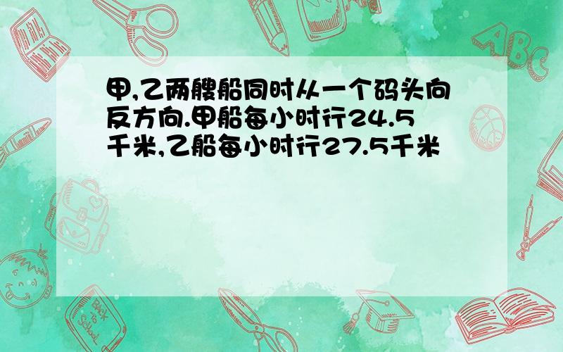 甲,乙两艘船同时从一个码头向反方向.甲船每小时行24.5千米,乙船每小时行27.5千米