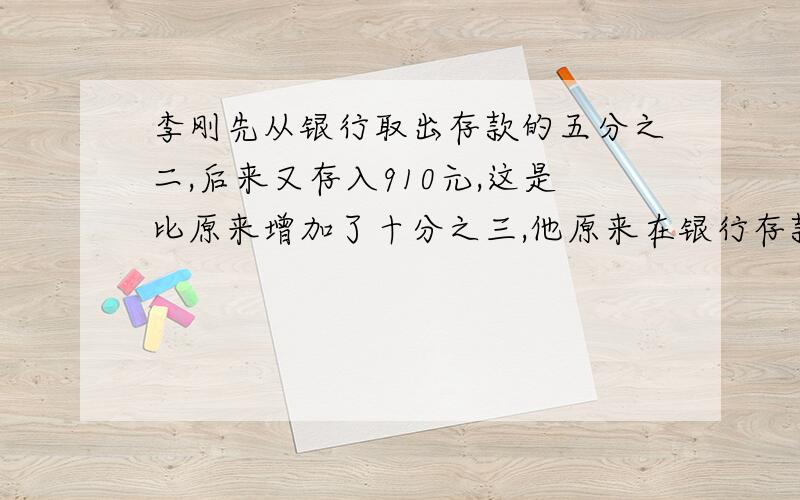 李刚先从银行取出存款的五分之二,后来又存入910元,这是比原来增加了十分之三,他原来在银行存款多少元?