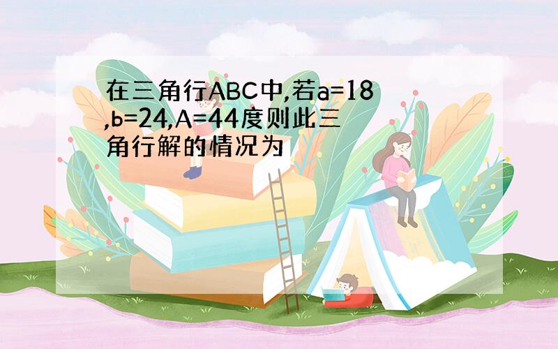 在三角行ABC中,若a=18,b=24,A=44度则此三角行解的情况为