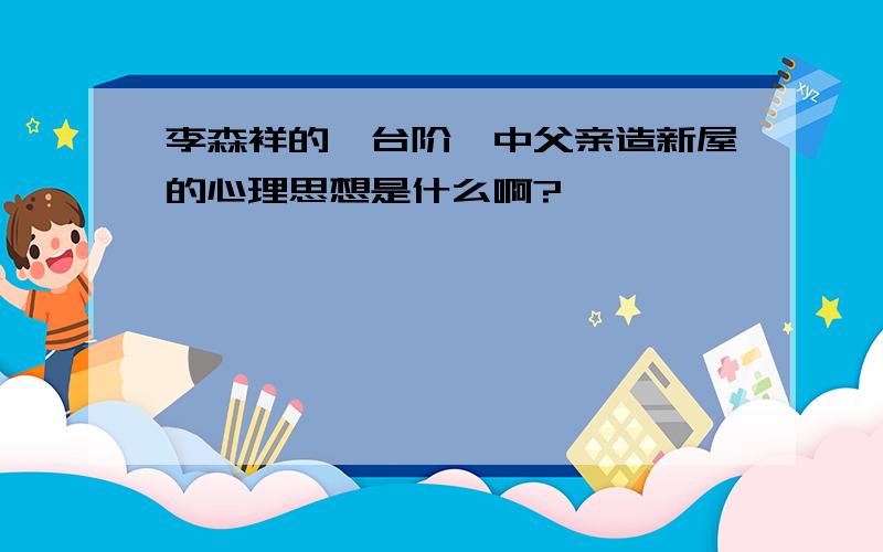 李森祥的＜台阶＞中父亲造新屋的心理思想是什么啊?