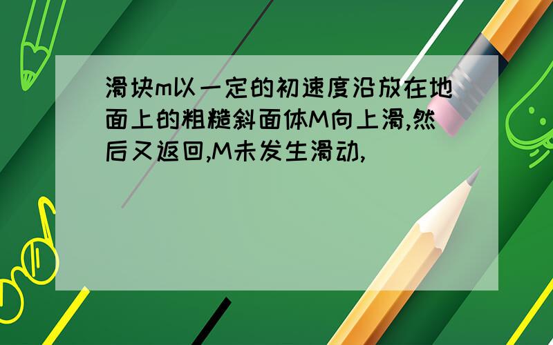 滑块m以一定的初速度沿放在地面上的粗糙斜面体M向上滑,然后又返回,M未发生滑动,