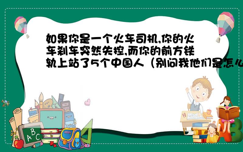 如果你是一个火车司机,你的火车刹车突然失控,而你的前方铁轨上站了5个中国人（别问我他们是怎么站上来的.）并且他们没有发现