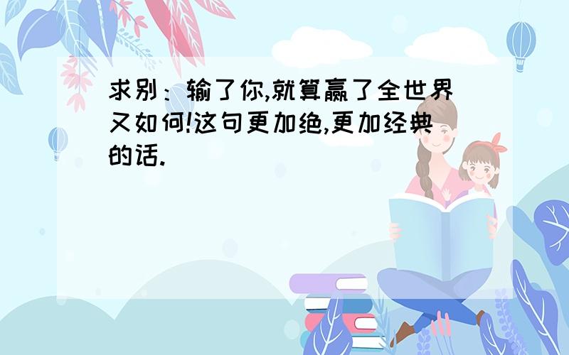 求别：输了你,就算赢了全世界又如何!这句更加绝,更加经典的话.