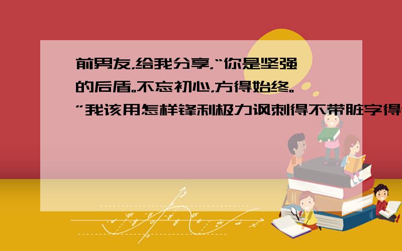 前男友，给我分享，“你是坚强的后盾。不忘初心，方得始终。”我该用怎样锋利极力讽刺得不带脏字得话讽刺他？