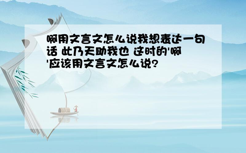 啊用文言文怎么说我想表达一句话 此乃天助我也 这时的'啊'应该用文言文怎么说?