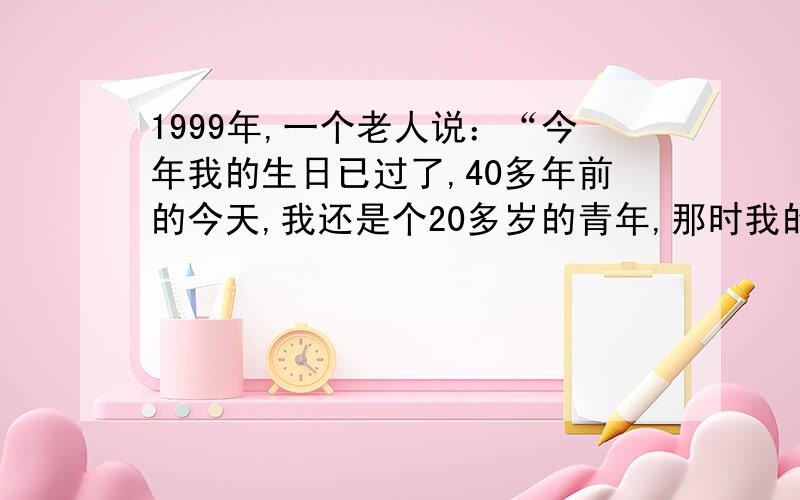 1999年,一个老人说：“今年我的生日已过了,40多年前的今天,我还是个20多岁的青年,那时我的