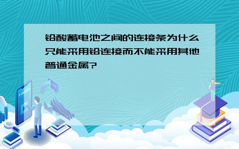 铅酸蓄电池之间的连接条为什么只能采用铅连接而不能采用其他普通金属?