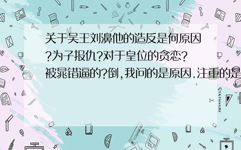 关于吴王刘濞他的造反是何原因?为子报仇?对于皇位的贪恋?被晁错逼的?倒,我问的是原因.注重的是自己的见解,看法.1楼的还