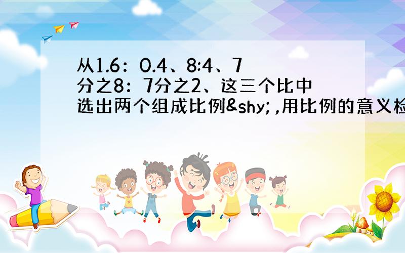 从1.6：0.4、8:4、7分之8：7分之2、这三个比中选出两个组成比例­ ,用比例的意义检验：