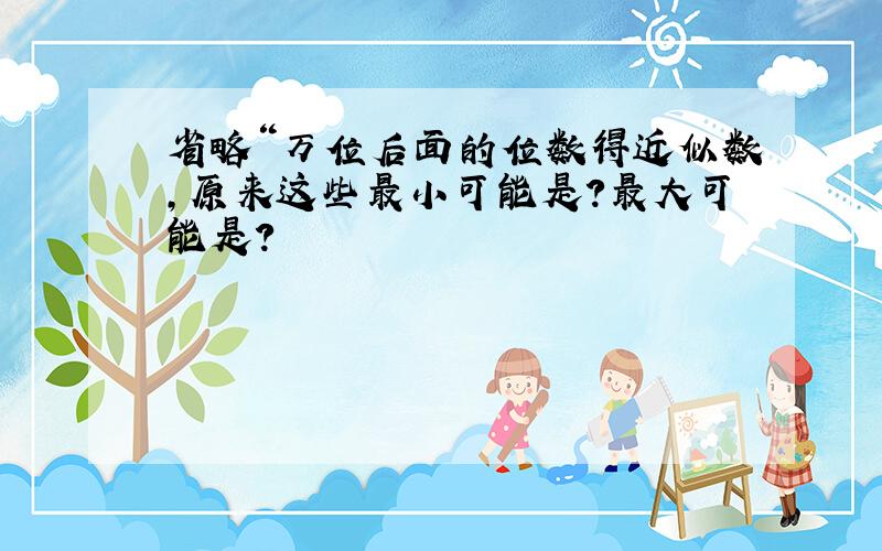 省略“万位后面的位数得近似数,原来这些最小可能是?最大可能是?