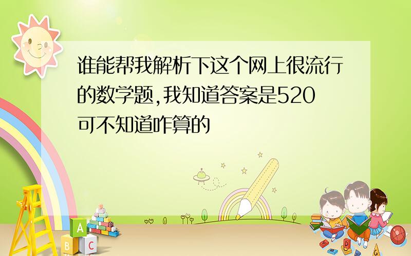 谁能帮我解析下这个网上很流行的数学题,我知道答案是520可不知道咋算的