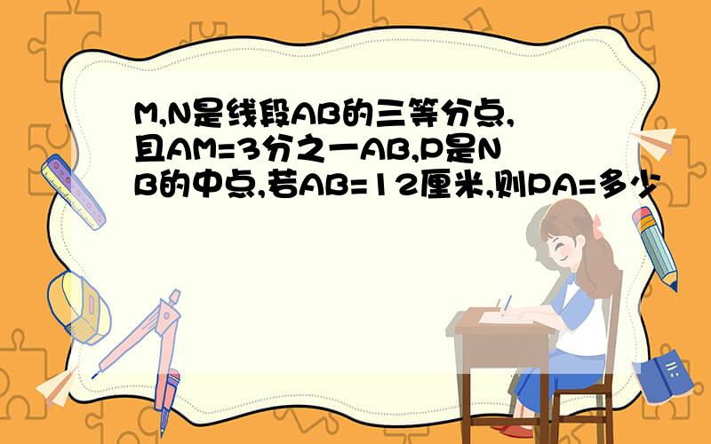 M,N是线段AB的三等分点,且AM=3分之一AB,P是NB的中点,若AB=12厘米,则PA=多少