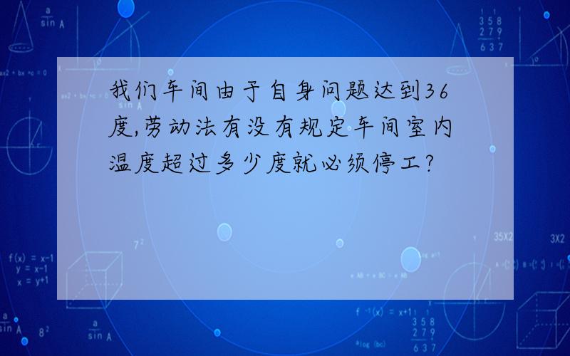 我们车间由于自身问题达到36度,劳动法有没有规定车间室内温度超过多少度就必须停工?