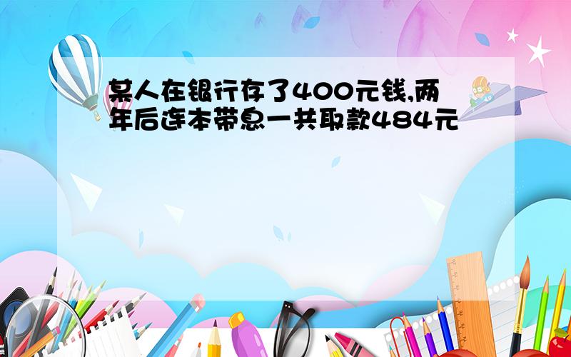 某人在银行存了400元钱,两年后连本带息一共取款484元