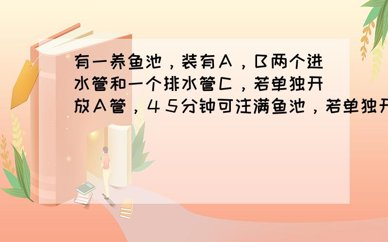 有一养鱼池，装有Ａ，Ｂ两个进水管和一个排水管Ｃ，若单独开放Ａ管，４５分钟可注满鱼池，若单独开放Ｂ管，９０分钟可注满鱼池，