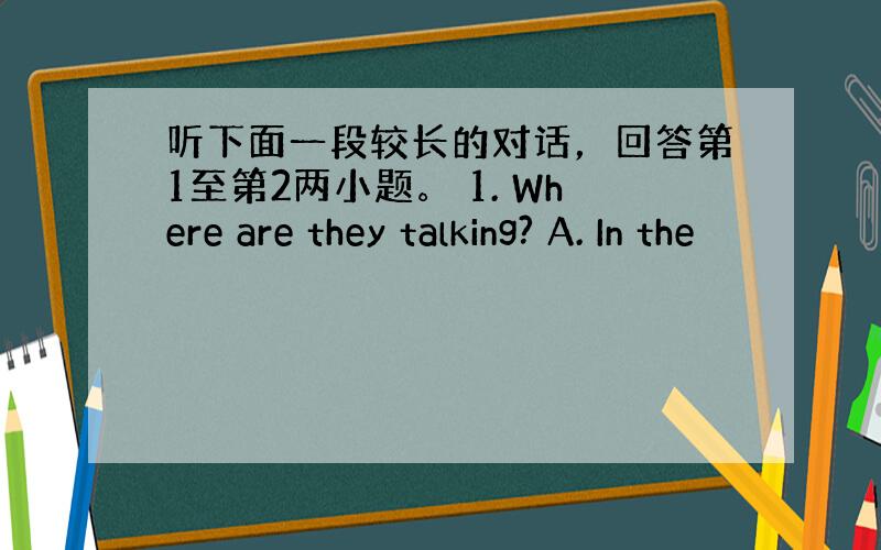 听下面一段较长的对话，回答第1至第2两小题。 1. Where are they talking? A. In the