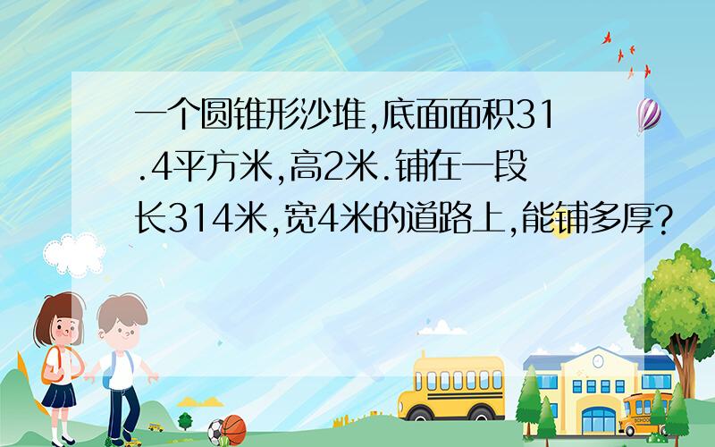 一个圆锥形沙堆,底面面积31.4平方米,高2米.铺在一段长314米,宽4米的道路上,能铺多厚?