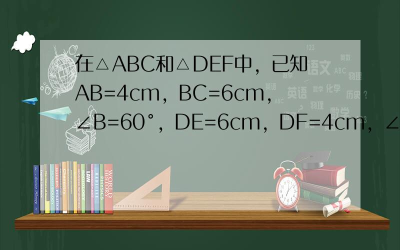 在△ABC和△DEF中，已知AB=4cm，BC=6cm，∠B=60°，DE=6cm，DF=4cm，∠E+∠F=120°，